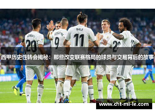西甲历史性转会揭秘：那些改变联赛格局的球员与交易背后的故事