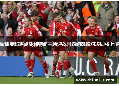 聚焦英超焦点战利物浦主场迎战阿森纳巅峰对决即将上演