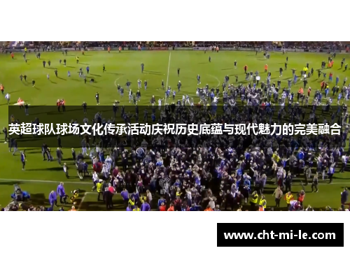 英超球队球场文化传承活动庆祝历史底蕴与现代魅力的完美融合