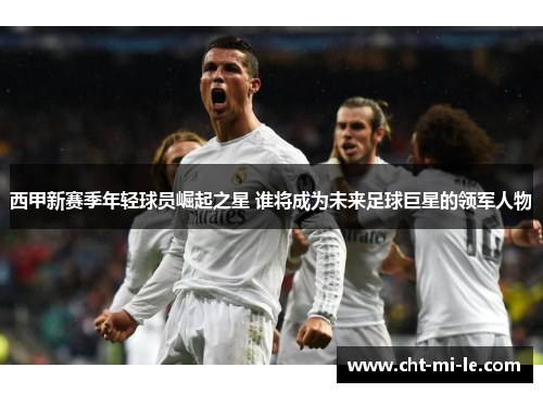 西甲新赛季年轻球员崛起之星 谁将成为未来足球巨星的领军人物
