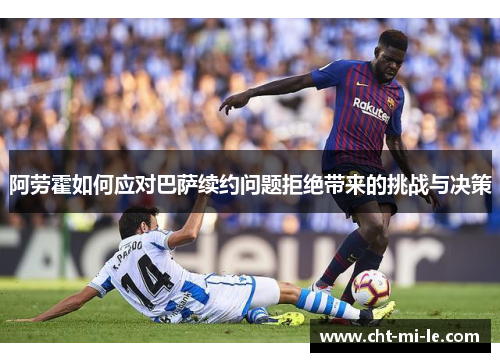 阿劳霍如何应对巴萨续约问题拒绝带来的挑战与决策 阿劳霍如何应对巴萨续约问题拒绝带来的挑战与决策