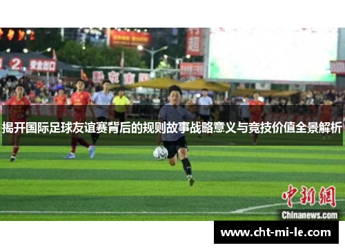 揭开国际足球友谊赛背后的规则故事战略意义与竞技价值全景解析