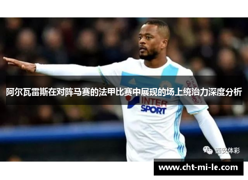 阿尔瓦雷斯在对阵马赛的法甲比赛中展现的场上统治力深度分析