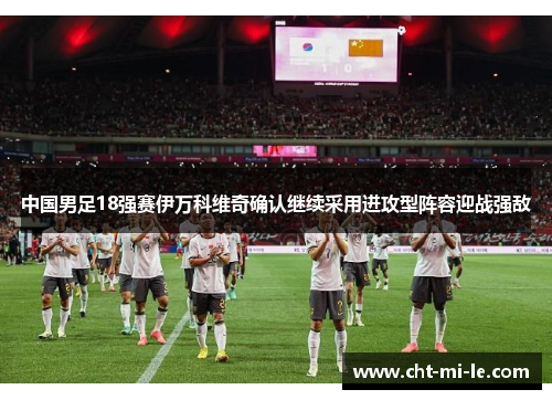 中国男足18强赛伊万科维奇确认继续采用进攻型阵容迎战强敌