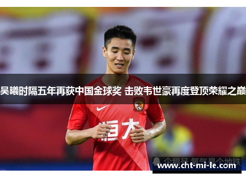 吴曦时隔五年再获中国金球奖 击败韦世豪再度登顶荣耀之巅 吴曦时隔五年再获中国金球奖 击败韦世豪再度登顶荣耀之巅